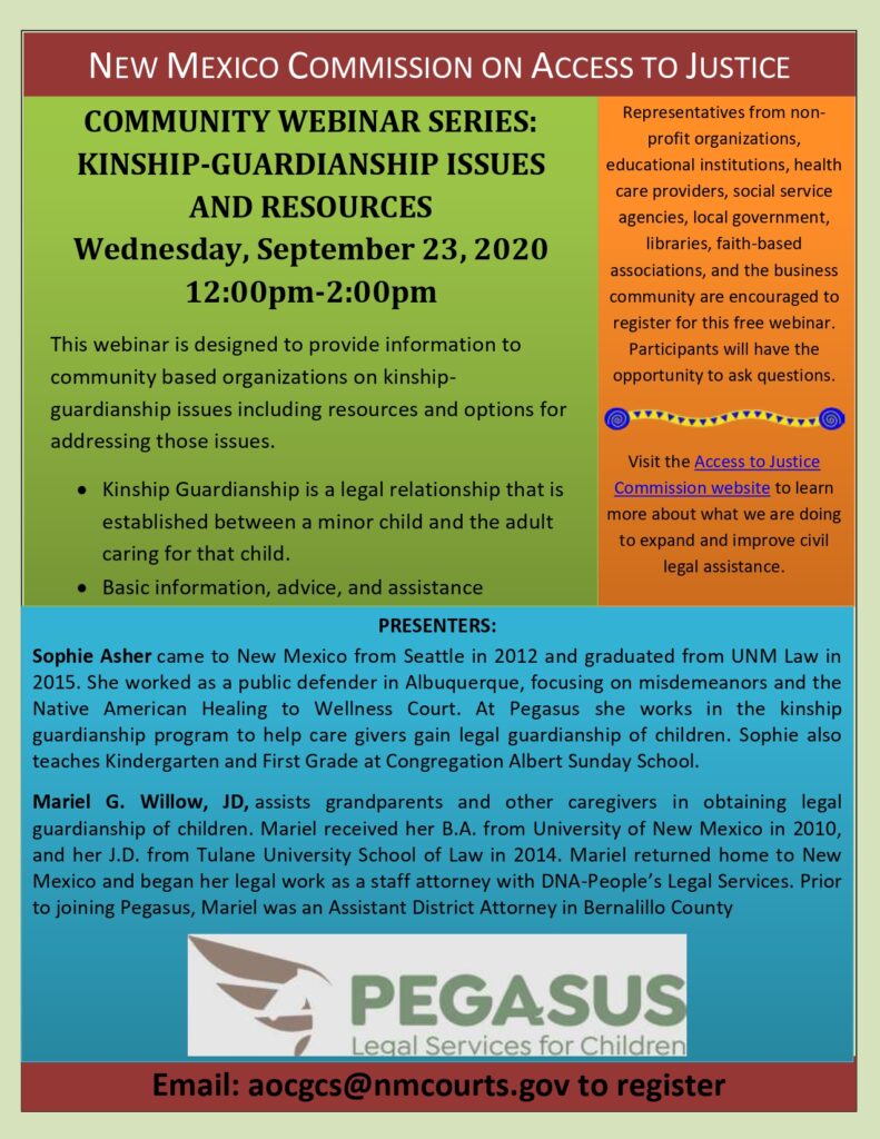 COMMUNITY WEBINAR SERIES: KINSHIP-GUARDIANSHIP ISSUES AND RESOURCES, Wednesday, September 23, 2020, 12:00pm-2:00pm.  This webinar is designed to provide information to community based organizations on kinshipguardianship issues including resources and options for addressing those issues. Kinship Guardianship is a legal relationship that is established between a minor child and the adult caring for that child. The webinar will cover basic information, advice, and assistance. Sophie Asher came to New Mexico from Seattle in 2012 and graduated from UNM Law in 2015. She worked as a public defender in Albuquerque, focusing on misdemeanors and the Native American Healing to Wellness Court. At Pegasus she works in the kinship guardianship program to help care givers gain legal guardianship of children. Sophie also teaches Kindergarten and First Grade at Congregation Albert Sunday School. Mariel G. Willow, JD, assists grandparents and other caregivers in obtaining legal guardianship of children. Mariel received her B.A. from University of New Mexico in 2010, and her J.D. from Tulane University School of Law in 2014. Mariel returned home to New Mexico and began her legal work as a staff attorney with DNA-People’s Legal Services. Prior to joining Pegasus, Mariel was an Assistant District Attorney in Bernalillo County.