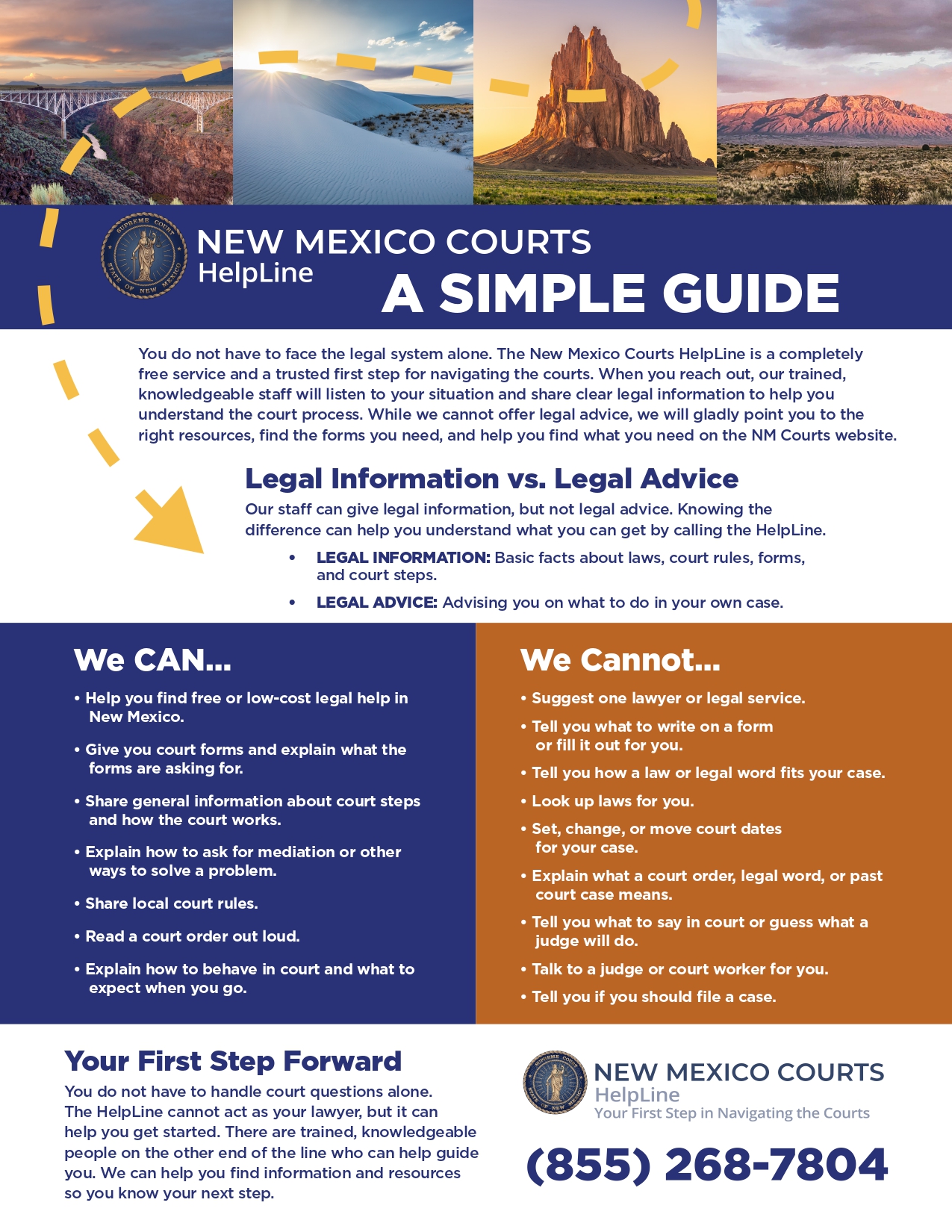 2026-06 HelpLine Flyer_page-0001 New Mexico Courts HelpLine: Your first step in navigating the courts. Call 855-268-7804. You do not have to face the legal system alone. The New Mexico Courts HelpLine is a completely free service and a trusted first step for navigating the courts. When you reach out, our trained, knowledgeable staff will listen to your situation and share clear legal information to help you understand the court process. While we cannot offer legal advice, we will gladly point you to the right resources, find the forms you need, and help you find what you need on the NM Courts website. Legal Information vs. Legal Advice Our staff can give legal information, but not legal advice. Knowing the difference can help you understand what you can get by calling the HelpLine. • LEGAL INFORMATION: Basic facts about laws, court rules, forms, and court steps. • LEGAL ADVICE: Advising you on what to do in your own case. We can: Help you find free or low-cost legal help in New Mexico. • Give you court forms and explain what the forms are asking for. • Share general information about court steps and how the court works. • Explain how to ask for mediation or other ways to solve a problem. • Share local court rules. • Read a court order out loud. • Explain how to behave in court and what to expect when you go. We cannot: • Suggest one lawyer or legal service. • Tell you what to write on a form or fill it out for you. • Tell you how a law or legal word fits your case. • Look up laws for you. • Set, change, or move court dates for your case. • Explain what a court order, legal word, or past court case means. • Tell you what to say in court or guess what a judge will do. • Talk to a judge or court worker for you. • Tell you if you should file a case.