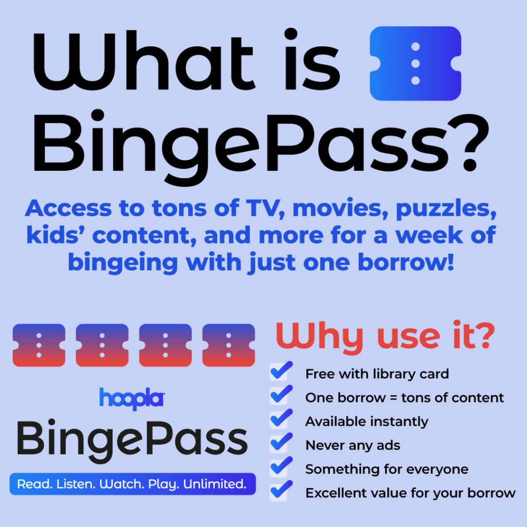 What is Binge Pass? Access to tons of TV, movies, puzzles, kids' content, and more for a week of bingeing with just one borrow! Why use it? Free with library card, one borrow for tons of content, available instantly, never any ads, something for everyone, excellent value for your borrow.