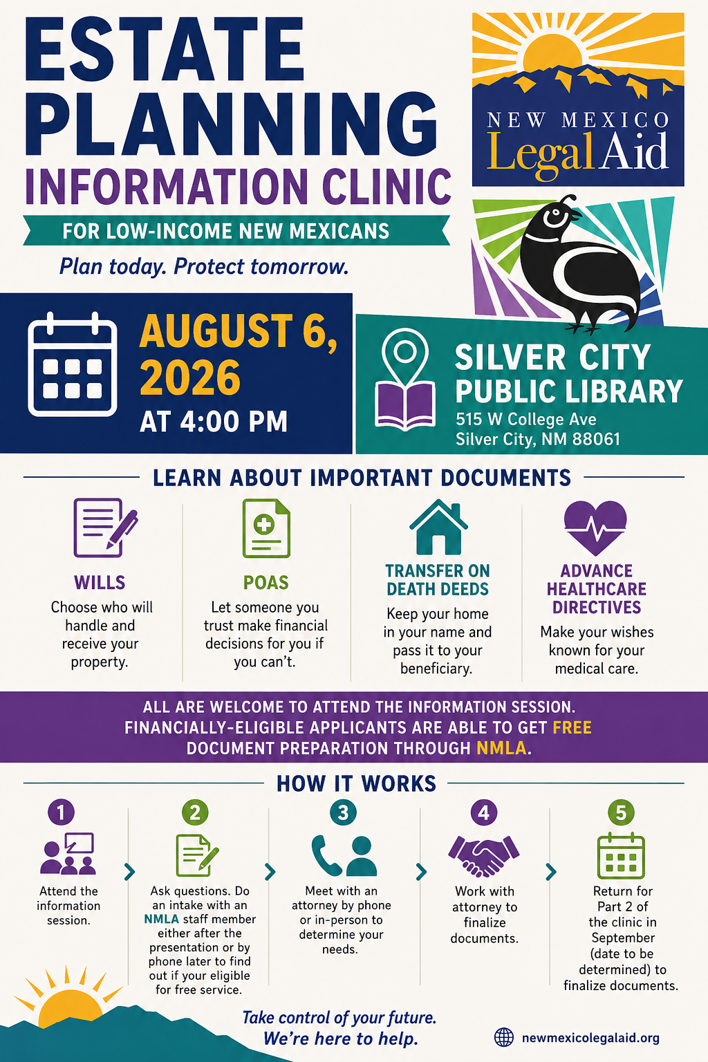 2026-08-06NMLegalAidWillsClinic_Flyer Estate planning information clinic for low-income New Mexicans on August 6, 2026, at 4:00 PM at Silver City Public Library, 515 W College Ave. Learn about wills, POAs, transfer on death deeds, and advance healthcare directives. All are welcome to attend the information session. Financially-eligible applicants are able to get free document preparation through New Mexico Legal Aid. Fill out an intake form after the session to apply to speak with an attorney. Finalization of documents will happen at part 2 in September. Provided by New Mexico Legal Aid.