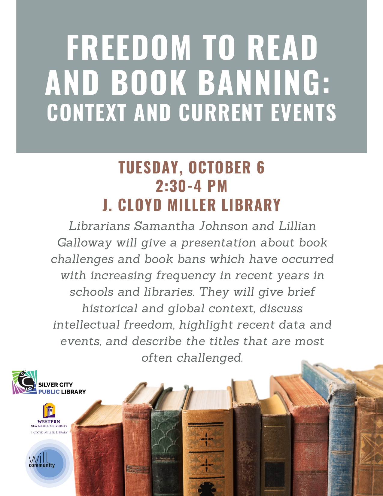 2026-10-06FreedomToRead_Flyer_page-0001 FREEDOM TO READ AND BOOK BANNING: CONTEXT AND CURRENT EVENTS. TUESDAY, OCTOBER 6. 2:30-4 PM. J. CLOYD MILLER LIBRARY. Librarians Samantha Johnson and Lillian Galloway will give a presentation about book challenges and book bans which have occurred with increasing frequency in recent years in schools and libraries. They will give brief historical and global context, discuss intellectual freedom, highlight recent data and events, and describe the titles that are most often challenged. This is a Western Institute of Lifelong Learning event. Sponsored by the Western New Mexico University J. Cloyd Miller Library and the Silver City Public Library.